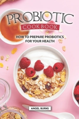 Probiotic Cookbook: How To Prepare Probiotics for Your Health by Burns, Angel