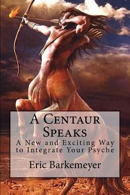 A Centaur Speaks: A New and Exciting Way to Integrate Your Psyche by Barkemeyer, Eric