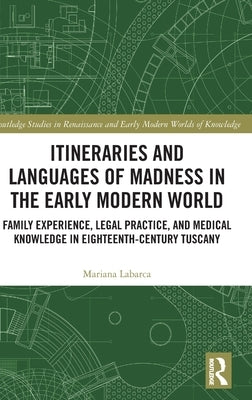 Itineraries and Languages of Madness in the Early Modern World: Family Experience, Legal Practice, and Medical Knowledge in Eighteenth-Century Tuscany by Labarca, Mariana