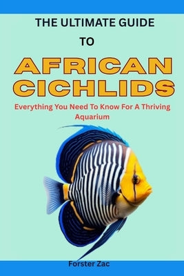 The Ultimate Guide to African Cichlids: Everything You Need To Know For A Thriving Aquarium by Zac, Forster
