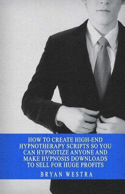 How To Create High-End Hypnotherapy Scripts So You Can Hypnotize Anyone And Make Hypnosis Downloads To Sell For Huge Profits by Westra, Bryan