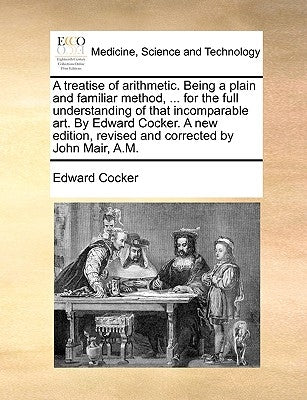 A treatise of arithmetic. Being a plain and familiar method, ... for the full understanding of that incomparable art. By Edward Cocker. A new edition, by Cocker, Edward