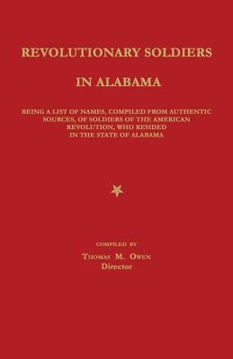 Revolutionary Soldiers in Alabama: Being a List of Names, Compiled from Authentic Sources, of Soldiers of the American Revolution, Who Resided in the by Owen, Thomas M.