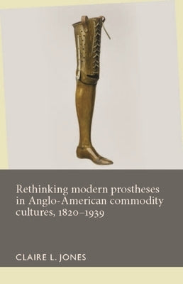 Rethinking Modern Prostheses in Anglo-American Commodity Cultures, 1820-1939 by Jones, Claire L.