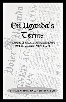 On Uganda's Terms: A Journal by an American Nurse-Midwife Working for Change in Uganda, East Africa During IDI Amin's Regime by Hale, Mary M.
