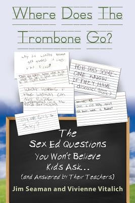 WHERE DOES THE TROMBONE GO? The Sex Ed Questions You Won't Believe Kids Ask (and answered by their teachers) by Seaman, Jim