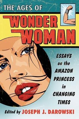 The Ages of Wonder Woman: Essays on the Amazon Princess in Changing Times by Darowski, Joseph J.