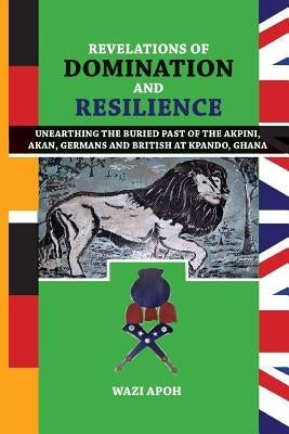 Revelations of Dominance and Resilience: Unearthing the Buried Past of The Akpini, Akan, Germans and British at Kpando, Ghana by Apoh, Wazi