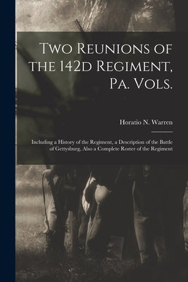 Two Reunions of the 142d Regiment, Pa. Vols.: Including a History of the Regiment, a Description of the Battle of Gettysburg, Also a Complete Roster o by Warren, Horatio N. B. 1838