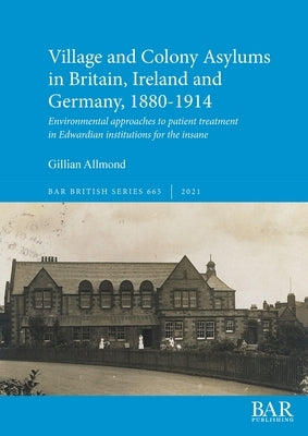 Village and Colony Asylums in Britain, Ireland and Germany, 1880-1914: Environmental approaches to patient treatment in Edwardian institutions for the by Allmond, Gillian