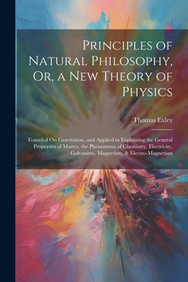 Principles of Natural Philosophy, Or, a New Theory of Physics: Founded On Gravitation, and Applied in Explaining the General Properties of Matter, the by Exley, Thomas