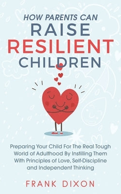 How Parents Can Raise Resilient Children: Preparing Your Child for the Real Tough World of Adulthood by Instilling Them With Principles of Love, Self- by Dixon, Frank