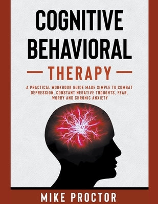 Cognitive Behavioral Therapy A Practical Workbook Guide Made Simple To Combat Depression, Constant Negative Thoughts, Fear, Worry And Chronic Anxiety by Proctor, Mike