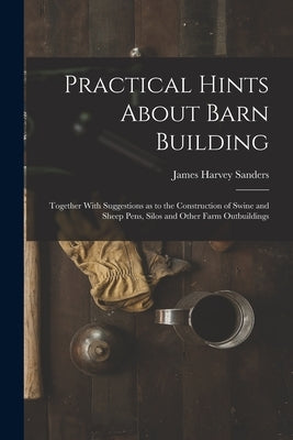 Practical Hints About Barn Building: Together With Suggestions as to the Construction of Swine and Sheep Pens, Silos and Other Farm Outbuildings by Sanders, James Harvey