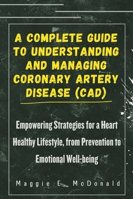 A Complete Guide To Understanding and Managing Coronary Artery Disease (CAD): Empowering Strategies for a Heart Healthy Lifestyle, from Prevention to by McDonald, Maggie E.