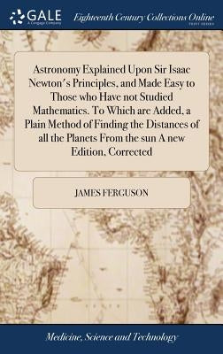 Astronomy Explained Upon Sir Isaac Newton's Principles, and Made Easy to Those who Have not Studied Mathematics. To Which are Added, a Plain Method of by Ferguson, James