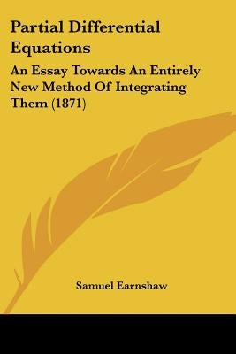 Partial Differential Equations: An Essay Towards An Entirely New Method Of Integrating Them (1871) by Earnshaw, Samuel