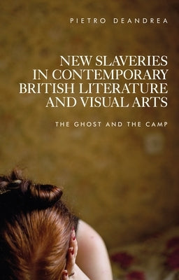 New Slaveries in Contemporary British Literature and Visual Arts: The Ghost and the Camp by DeAndrea, Pietro