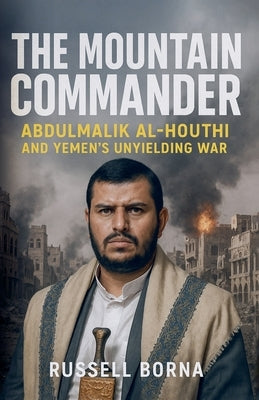 The Mountain Commander: Abdulmalik al-Houthi and Yemen's Unyielding War by Borna, Russell