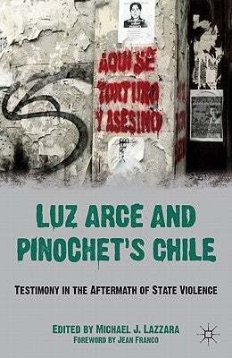 Luz Arce and Pinochet's Chile: Testimony in the Aftermath of State Violence by Lazzara, M.