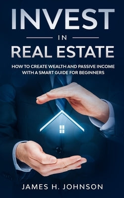 Invest In Real Estate: How to Create Wealth and Passive Income With a Smart Guide for Beginners by Johnson, James H.