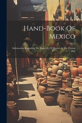 Hand-book Of Mexico: Information Regarding The Republic Of Mexico At The Present Day by Anonymous
