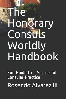 The Honorary Consuls Worldly Handbook: Fun Guide to a Successful Consular Practice by Alvarez, Rosendo, III