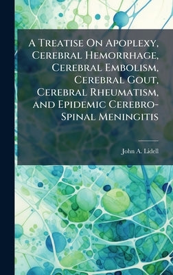 A Treatise On Apoplexy, Cerebral Hemorrhage, Cerebral Embolism, Cerebral Gout, Cerebral Rheumatism, and Epidemic Cerebro-Spinal Meningitis by Lidell, John A.