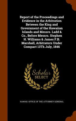 Report of the Proceedings and Evidence in the Arbitration Between the King and Government of the Hawaiian Islands and Messrs. Ladd & Co., Before Messr by Hawaii Office of the Attorney General