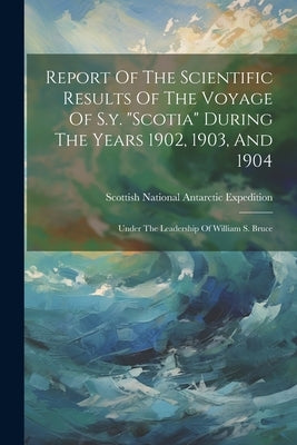 Report Of The Scientific Results Of The Voyage Of S.y. "scotia" During The Years 1902, 1903, And 1904: Under The Leadership Of William S. Bruce by Scottish National Antarctic Expedition