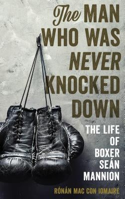 The Man Who Was Never Knocked Down: The Life of Boxer Seán Mannion by Mac Con Iomaire, Rónán