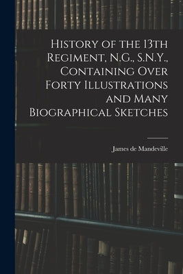 History of the 13th Regiment, N.G., S.N.Y., Containing Over Forty Illustrations and Many Biographical Sketches by Mandeville, James De