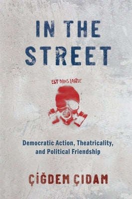 In the Street: Democratic Action, Theatricality, and Political Friendship by Cidam, Cigdem