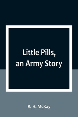 Little Pills, an Army Story: Being Some Experiences of a United States Army Medical Officer on the Frontier Nearly a Half Century Ago by R H McKay