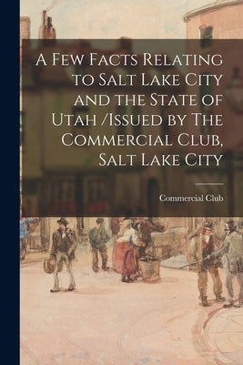 A Few Facts Relating to Salt Lake City and the State of Utah /issued by The Commercial Club, Salt Lake City by Commercial Club (Salt Lake City)