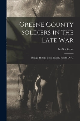 Greene County Soldiers in the Late War: Being a History of the Seventy-Fourth O.V.I by Owens, Ira S.