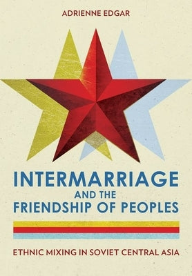 Intermarriage and the Friendship of Peoples: Ethnic Mixing in Soviet Central Asia by Edgar, Adrienne