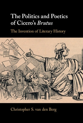 The Politics and Poetics of Cicero's Brutus: The Invention of Literary History by Van Den Berg, Christopher S.