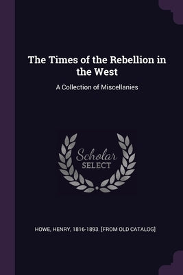 The Times of the Rebellion in the West: A Collection of Miscellanies by Howe, Henry