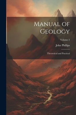 Manual of Geology: Theoretical and Practical; Volume 2 by Phillips, John