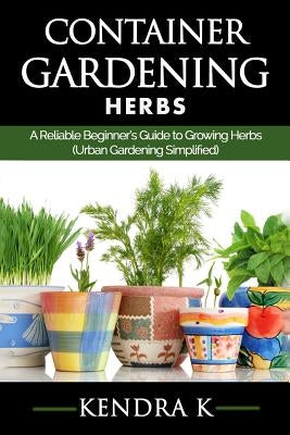 Container Gardening: A Reliable Beginner's Guide to Growing Herbs (Urban Gardening Simplified) by K, Kendra