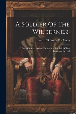A Soldier Of The Wilderness: A Story Of Abercrombie's Defeat And The Fall Of Fort Frontenac In 1758 by Tomlinson, Everett Titsworth