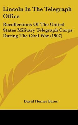 Lincoln In The Telegraph Office: Recollections Of The United States Military Telegraph Corps During The Civil War (1907) by Bates, David Homer