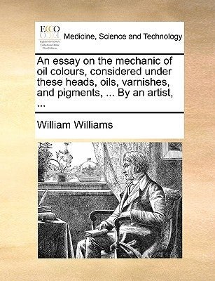 An essay on the mechanic of oil colours, considered under these heads, oils, varnishes, and pigments, ... By an artist, ... by Williams, William
