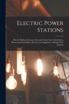 Electric Power Stations: Electric Railway Systems, Line and Track, Line Calculations, Motors and Controllers, Electric-Car Equipment, Multiple- by Anonymous