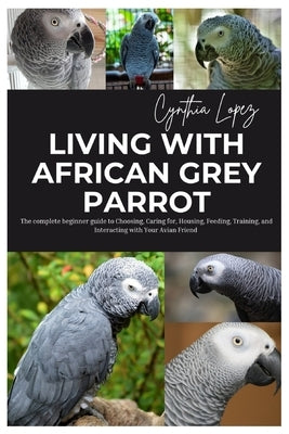 Living with African Grey Parrot: The Complete Beginner's Guide to Choosing, caring for, Housing, Feeding, Training and Interacting with Your Avian Fri by Lopez, Cynthia