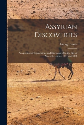 Assyrian Discoveries: An Account of Explorations and Discoveries On the Site of Nineveh, During 1873 and 1874 by Smith, George