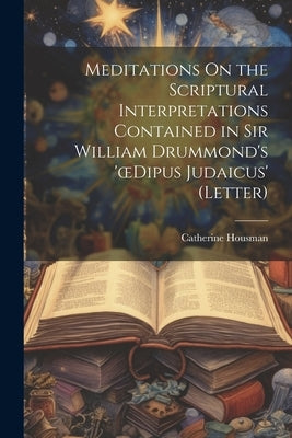 Meditations On the Scriptural Interpretations Contained in Sir William Drummond's 'oedipus Judaicus' (Letter) by Housman, Catherine