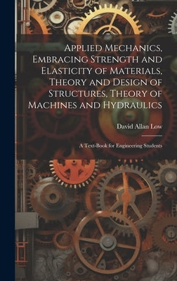 Applied Mechanics, Embracing Strength and Elasticity of Materials, Theory and Design of Structures, Theory of Machines and Hydraulics; a Text-book for by Low, David Allan