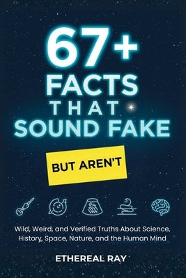 67+ Facts That Sound Fake (But Aren't): Wild, Weird, and Verified Truths About Science, Space, History, Nature, and the Human Mind by Ray, Ethereal
